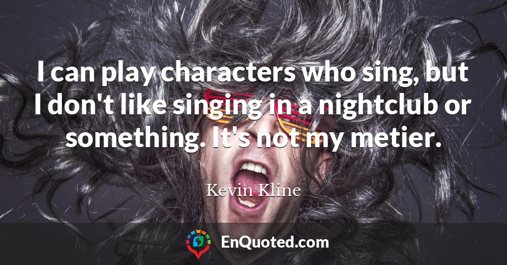 I can play characters who sing, but I don't like singing in a nightclub or something. It's not my metier.