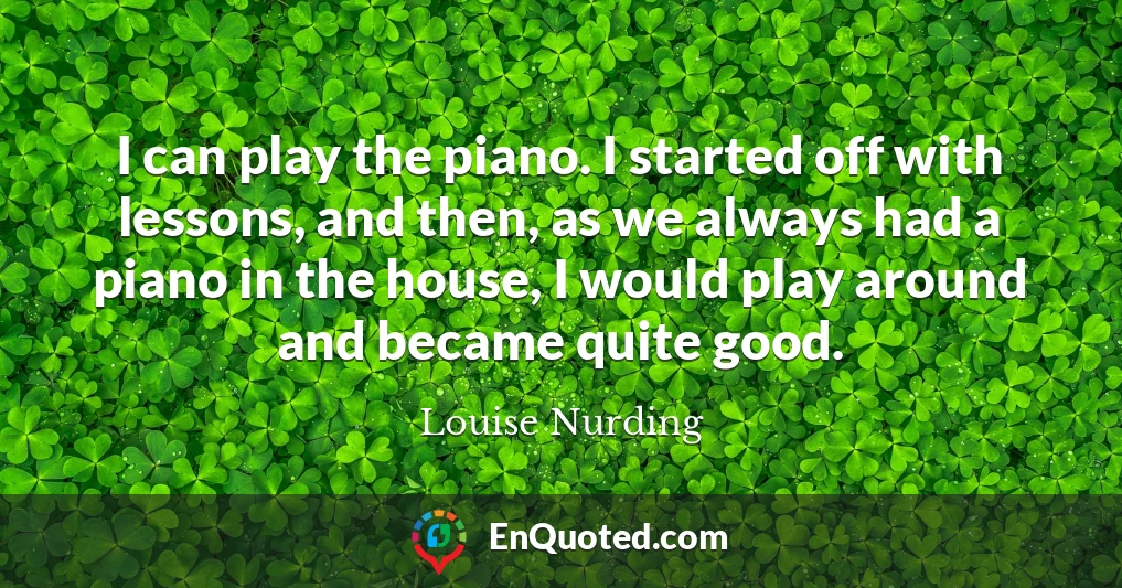 I can play the piano. I started off with lessons, and then, as we always had a piano in the house, I would play around and became quite good.