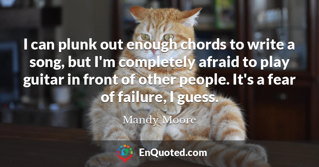 I can plunk out enough chords to write a song, but I'm completely afraid to play guitar in front of other people. It's a fear of failure, I guess.
