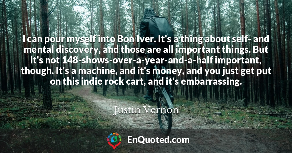 I can pour myself into Bon Iver. It's a thing about self- and mental discovery, and those are all important things. But it's not 148-shows-over-a-year-and-a-half important, though. It's a machine, and it's money, and you just get put on this indie rock cart, and it's embarrassing.