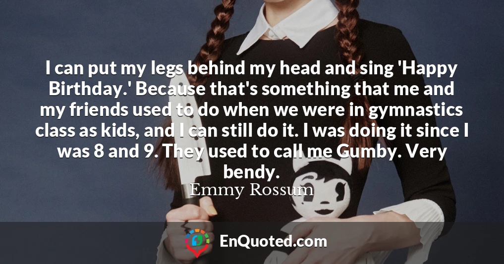 I can put my legs behind my head and sing 'Happy Birthday.' Because that's something that me and my friends used to do when we were in gymnastics class as kids, and I can still do it. I was doing it since I was 8 and 9. They used to call me Gumby. Very bendy.