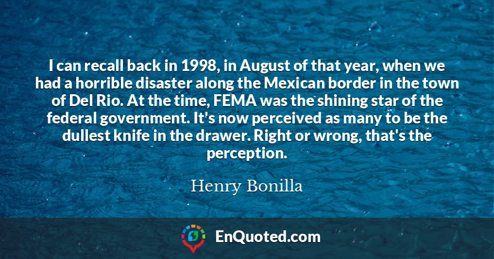 I can recall back in 1998, in August of that year, when we had a horrible disaster along the Mexican border in the town of Del Rio. At the time, FEMA was the shining star of the federal government. It's now perceived as many to be the dullest knife in the drawer. Right or wrong, that's the perception.