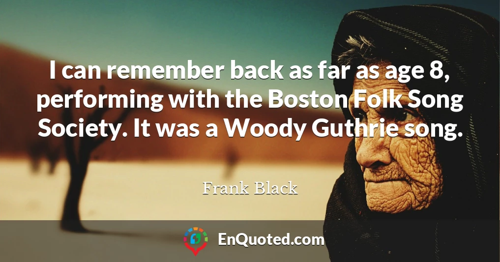 I can remember back as far as age 8, performing with the Boston Folk Song Society. It was a Woody Guthrie song.