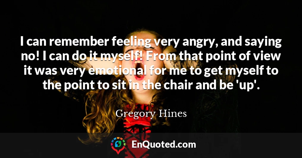 I can remember feeling very angry, and saying no! I can do it myself! From that point of view it was very emotional for me to get myself to the point to sit in the chair and be 'up'.