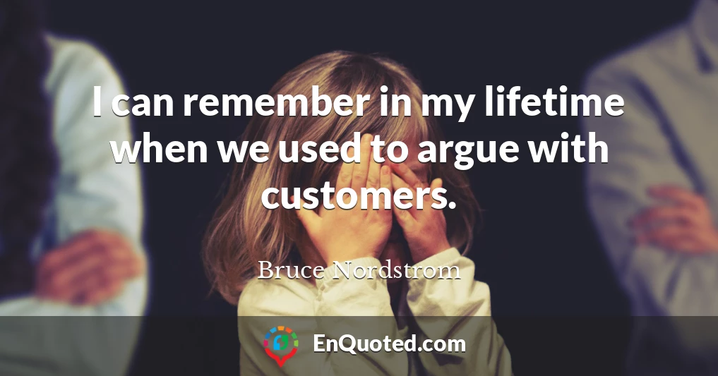 I can remember in my lifetime when we used to argue with customers.