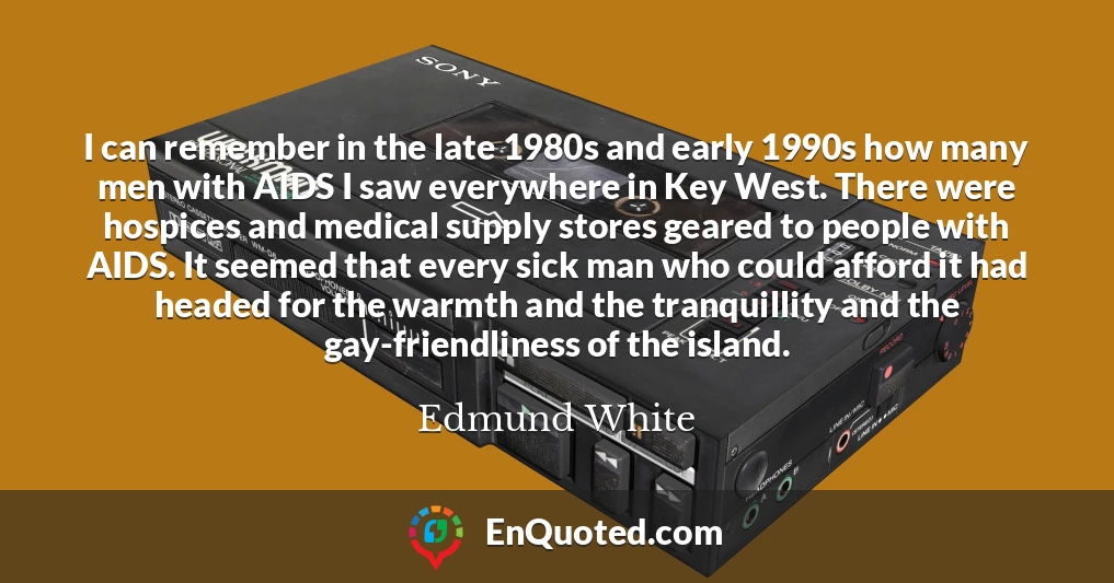 I can remember in the late 1980s and early 1990s how many men with AIDS I saw everywhere in Key West. There were hospices and medical supply stores geared to people with AIDS. It seemed that every sick man who could afford it had headed for the warmth and the tranquillity and the gay-friendliness of the island.