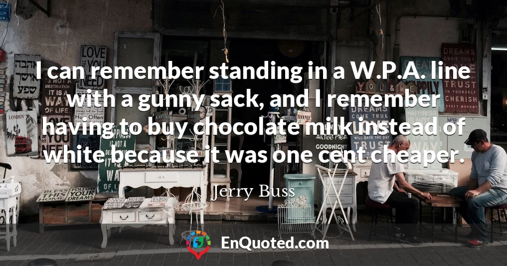 I can remember standing in a W.P.A. line with a gunny sack, and I remember having to buy chocolate milk instead of white because it was one cent cheaper.