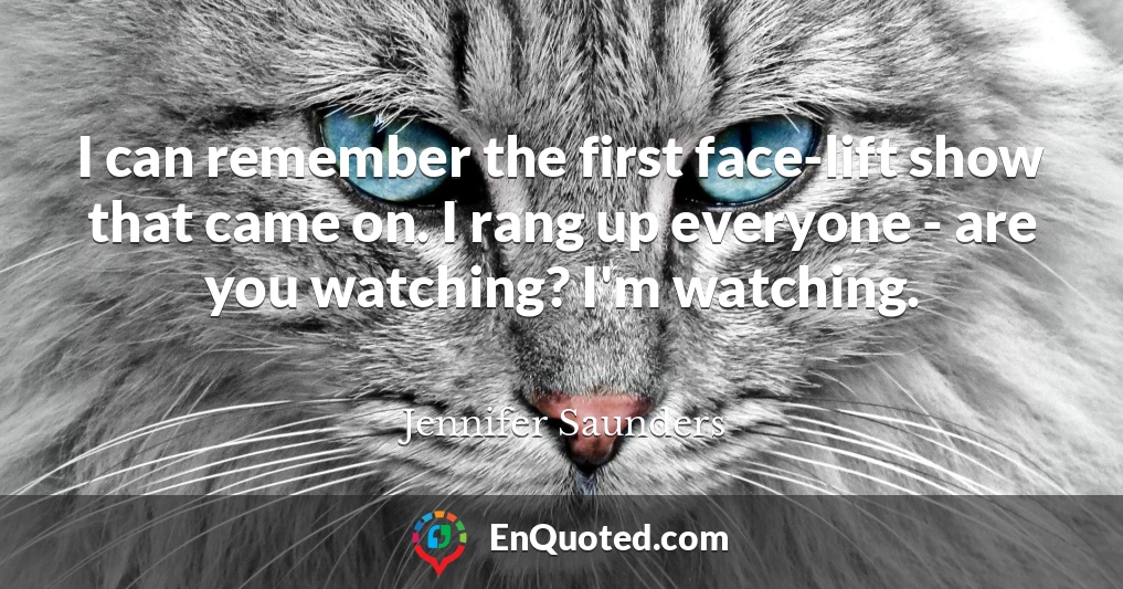 I can remember the first face-lift show that came on. I rang up everyone - are you watching? I'm watching.