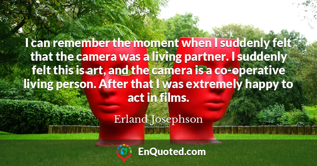 I can remember the moment when I suddenly felt that the camera was a living partner. I suddenly felt this is art, and the camera is a co-operative living person. After that I was extremely happy to act in films.
