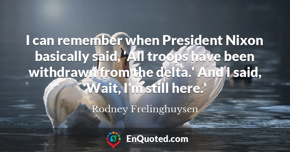 I can remember when President Nixon basically said, 'All troops have been withdrawn from the delta.' And I said, 'Wait, I'm still here.'