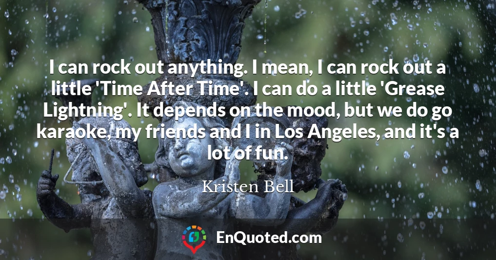 I can rock out anything. I mean, I can rock out a little 'Time After Time'. I can do a little 'Grease Lightning'. It depends on the mood, but we do go karaoke, my friends and I in Los Angeles, and it's a lot of fun.