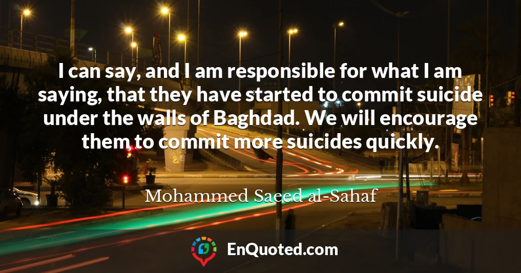 I can say, and I am responsible for what I am saying, that they have started to commit suicide under the walls of Baghdad. We will encourage them to commit more suicides quickly.