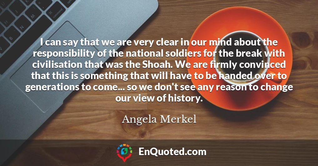 I can say that we are very clear in our mind about the responsibility of the national soldiers for the break with civilisation that was the Shoah. We are firmly convinced that this is something that will have to be handed over to generations to come... so we don't see any reason to change our view of history.