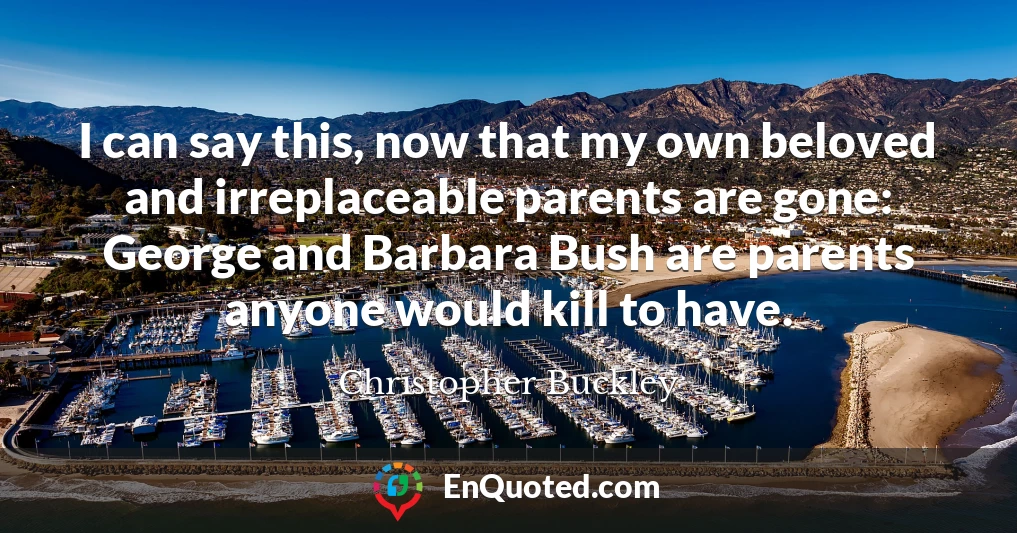I can say this, now that my own beloved and irreplaceable parents are gone: George and Barbara Bush are parents anyone would kill to have.