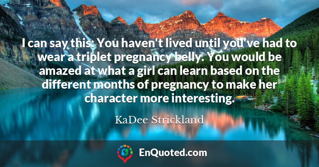 I can say this: You haven't lived until you've had to wear a triplet pregnancy belly. You would be amazed at what a girl can learn based on the different months of pregnancy to make her character more interesting.