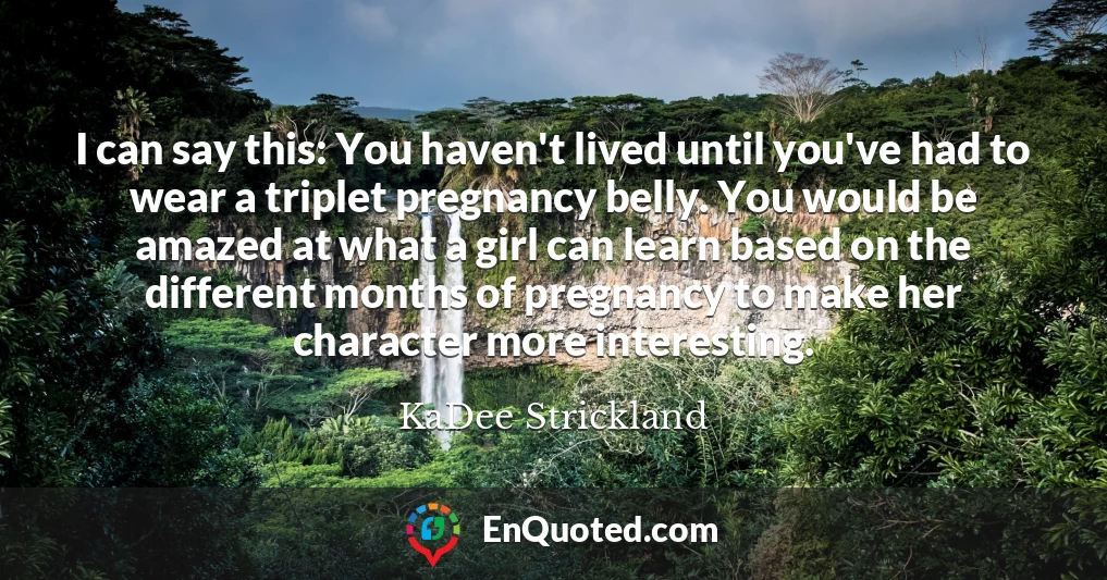 I can say this: You haven't lived until you've had to wear a triplet pregnancy belly. You would be amazed at what a girl can learn based on the different months of pregnancy to make her character more interesting.