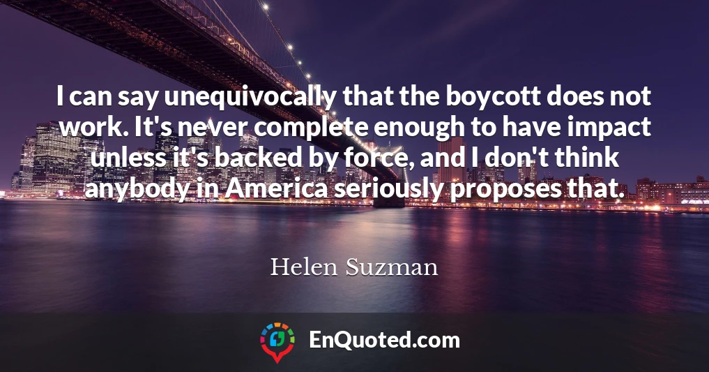 I can say unequivocally that the boycott does not work. It's never complete enough to have impact unless it's backed by force, and I don't think anybody in America seriously proposes that.