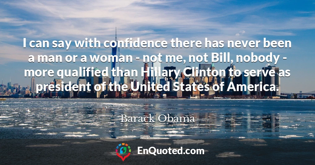 I can say with confidence there has never been a man or a woman - not me, not Bill, nobody - more qualified than Hillary Clinton to serve as president of the United States of America.