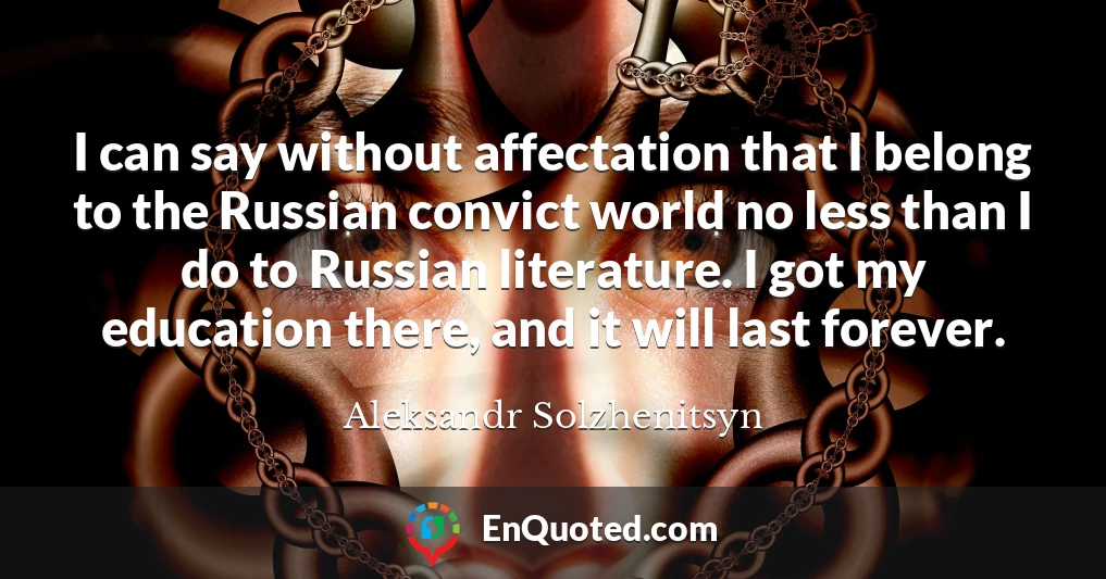 I can say without affectation that I belong to the Russian convict world no less than I do to Russian literature. I got my education there, and it will last forever.