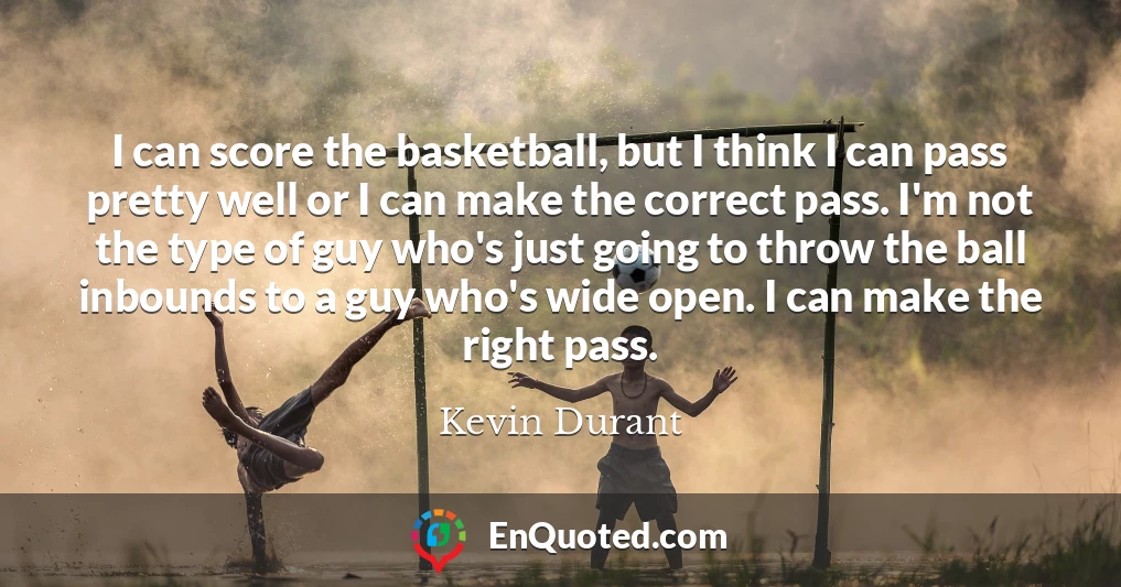 I can score the basketball, but I think I can pass pretty well or I can make the correct pass. I'm not the type of guy who's just going to throw the ball inbounds to a guy who's wide open. I can make the right pass.
