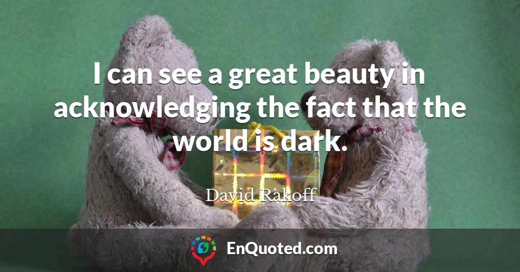 I can see a great beauty in acknowledging the fact that the world is dark.