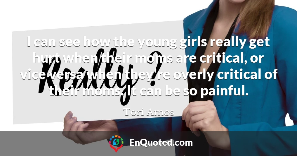 I can see how the young girls really get hurt when their moms are critical, or vice versa when they're overly critical of their moms. It can be so painful.
