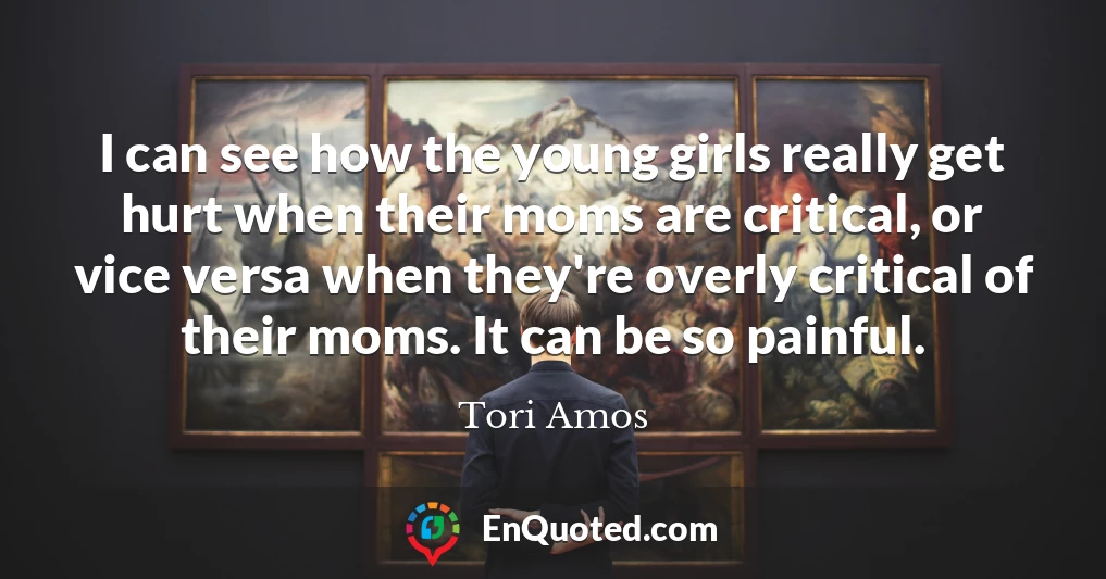 I can see how the young girls really get hurt when their moms are critical, or vice versa when they're overly critical of their moms. It can be so painful.