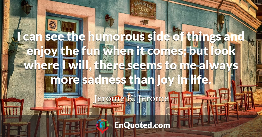 I can see the humorous side of things and enjoy the fun when it comes; but look where I will, there seems to me always more sadness than joy in life.