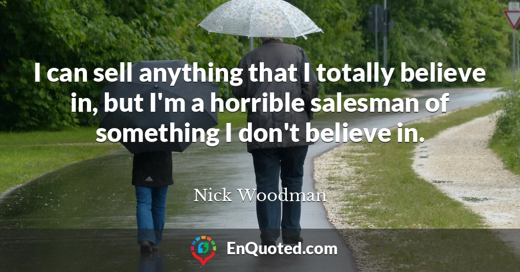 I can sell anything that I totally believe in, but I'm a horrible salesman of something I don't believe in.