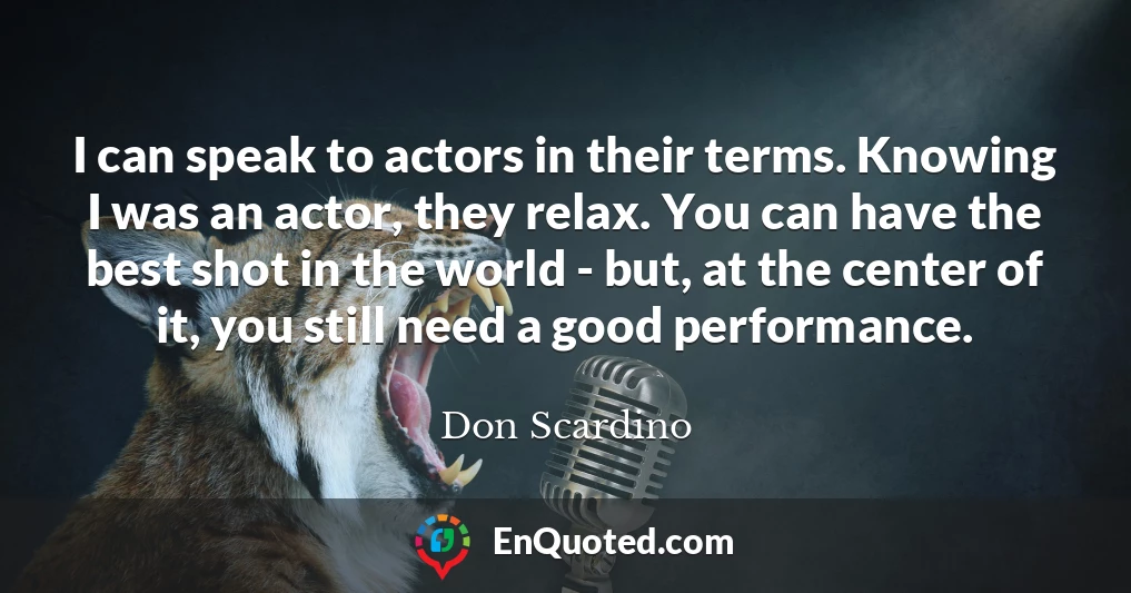 I can speak to actors in their terms. Knowing I was an actor, they relax. You can have the best shot in the world - but, at the center of it, you still need a good performance.