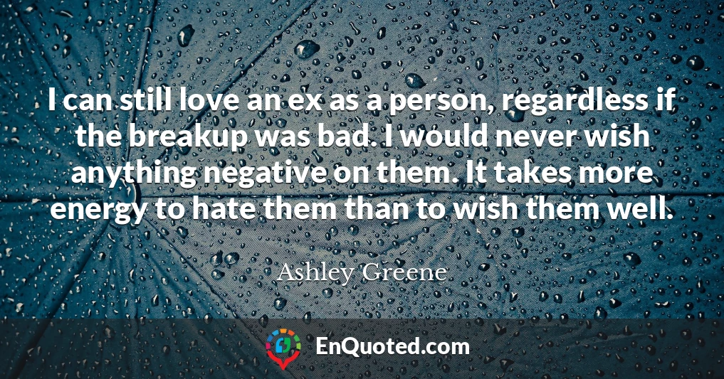 I can still love an ex as a person, regardless if the breakup was bad. I would never wish anything negative on them. It takes more energy to hate them than to wish them well.