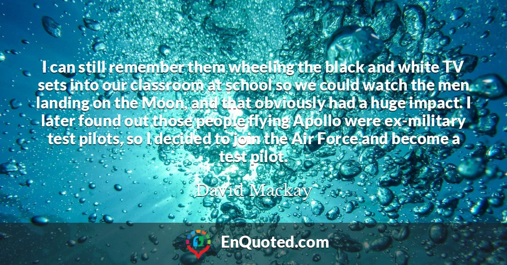 I can still remember them wheeling the black and white TV sets into our classroom at school so we could watch the men landing on the Moon, and that obviously had a huge impact. I later found out those people flying Apollo were ex-military test pilots, so I decided to join the Air Force and become a test pilot.