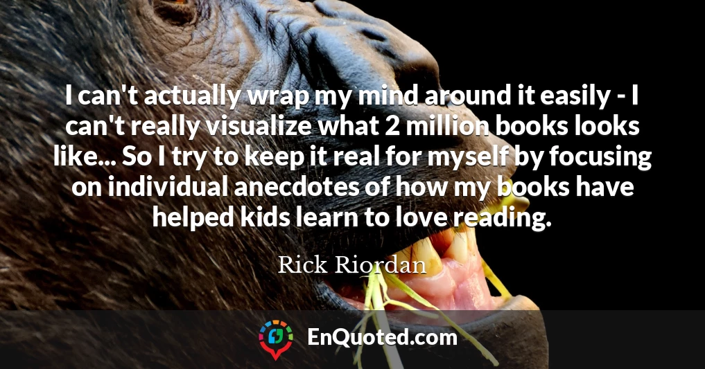I can't actually wrap my mind around it easily - I can't really visualize what 2 million books looks like... So I try to keep it real for myself by focusing on individual anecdotes of how my books have helped kids learn to love reading.