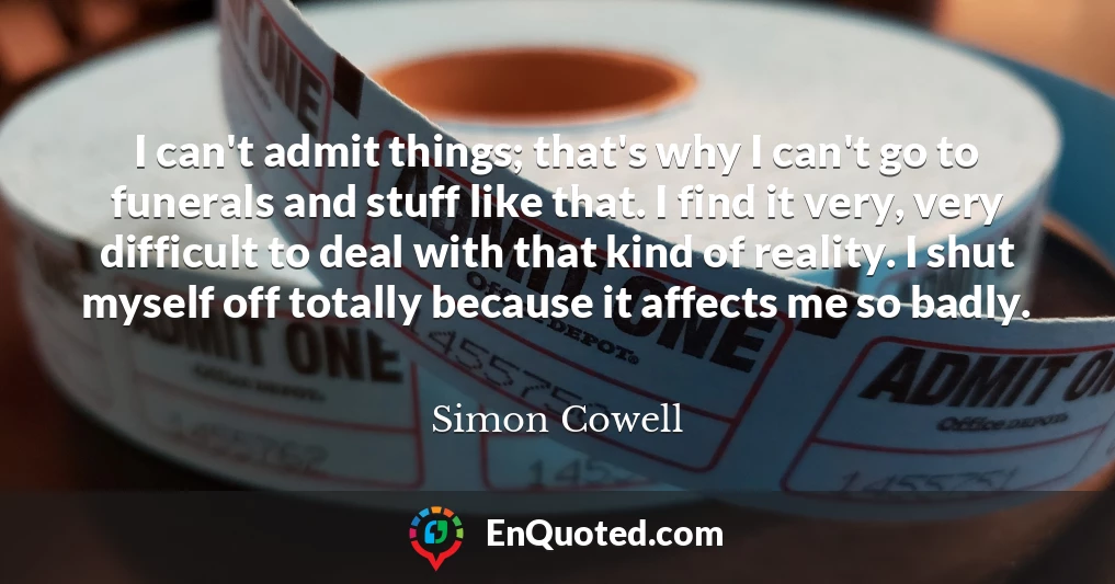 I can't admit things; that's why I can't go to funerals and stuff like that. I find it very, very difficult to deal with that kind of reality. I shut myself off totally because it affects me so badly.