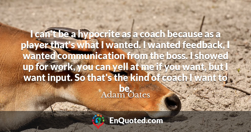 I can't be a hypocrite as a coach because as a player that's what I wanted. I wanted feedback, I wanted communication from the boss. I showed up for work, you can yell at me if you want, but I want input. So that's the kind of coach I want to be.