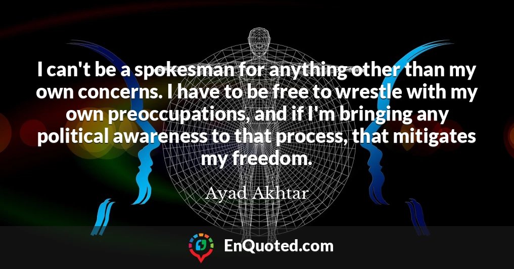 I can't be a spokesman for anything other than my own concerns. I have to be free to wrestle with my own preoccupations, and if I'm bringing any political awareness to that process, that mitigates my freedom.