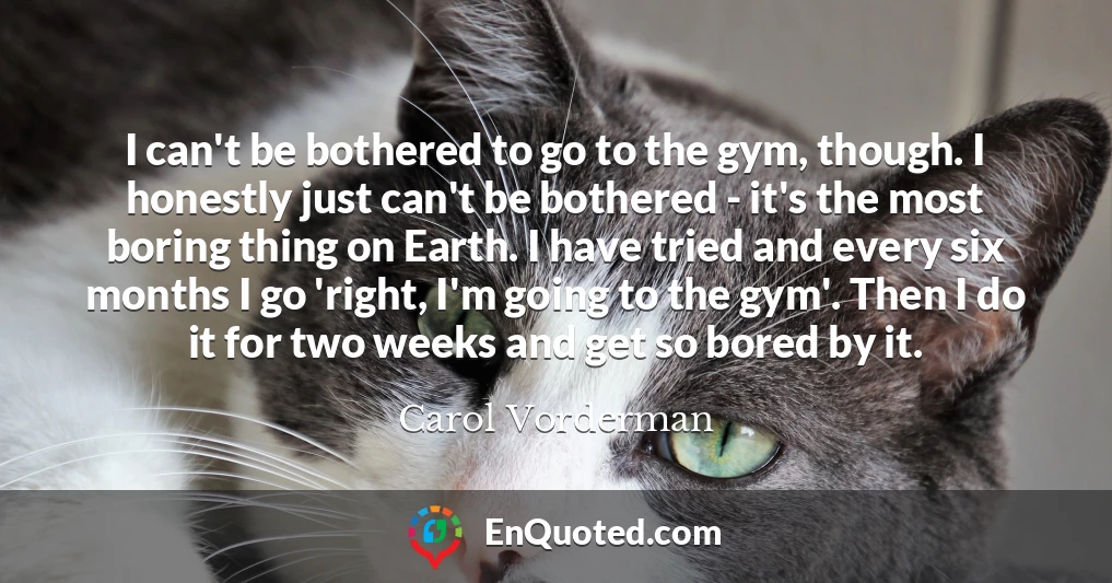 I can't be bothered to go to the gym, though. I honestly just can't be bothered - it's the most boring thing on Earth. I have tried and every six months I go 'right, I'm going to the gym'. Then I do it for two weeks and get so bored by it.