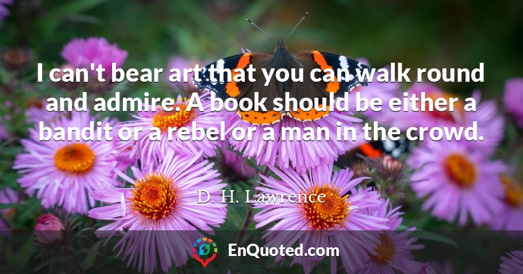 I can't bear art that you can walk round and admire. A book should be either a bandit or a rebel or a man in the crowd.