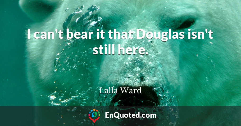 I can't bear it that Douglas isn't still here.