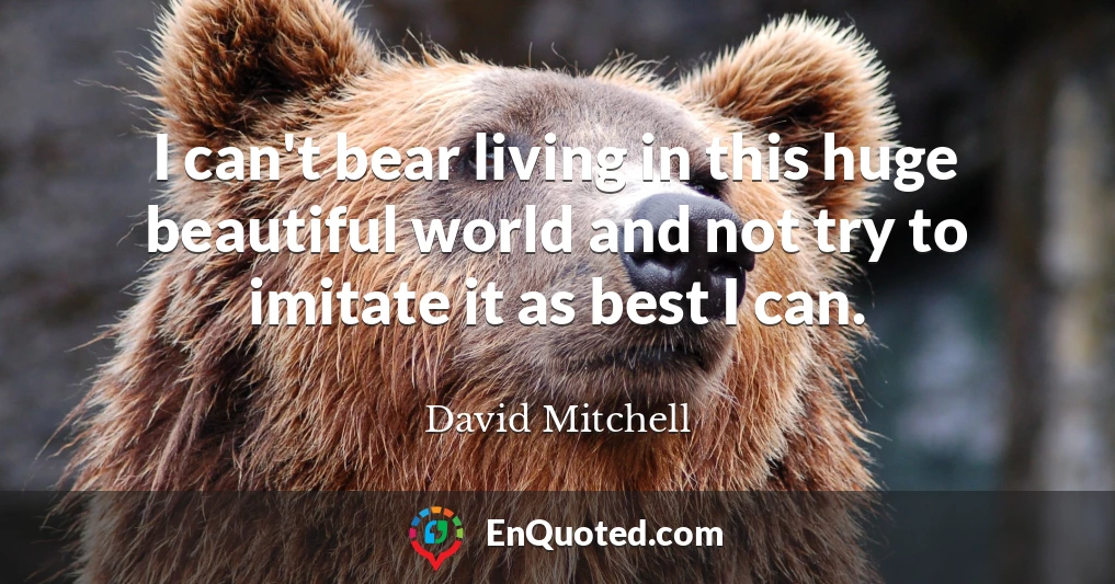 I can't bear living in this huge beautiful world and not try to imitate it as best I can.