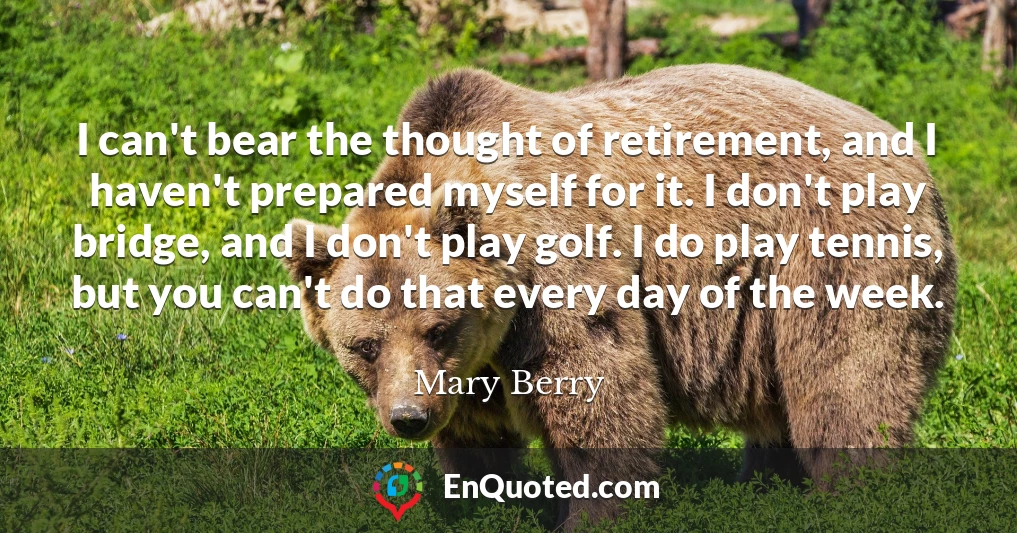 I can't bear the thought of retirement, and I haven't prepared myself for it. I don't play bridge, and I don't play golf. I do play tennis, but you can't do that every day of the week.