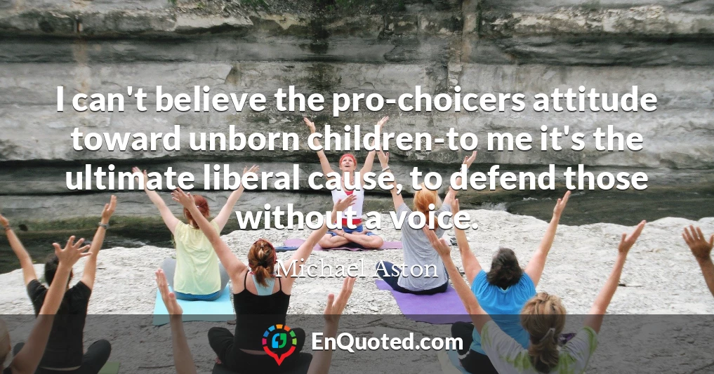 I can't believe the pro-choicers attitude toward unborn children-to me it's the ultimate liberal cause, to defend those without a voice.