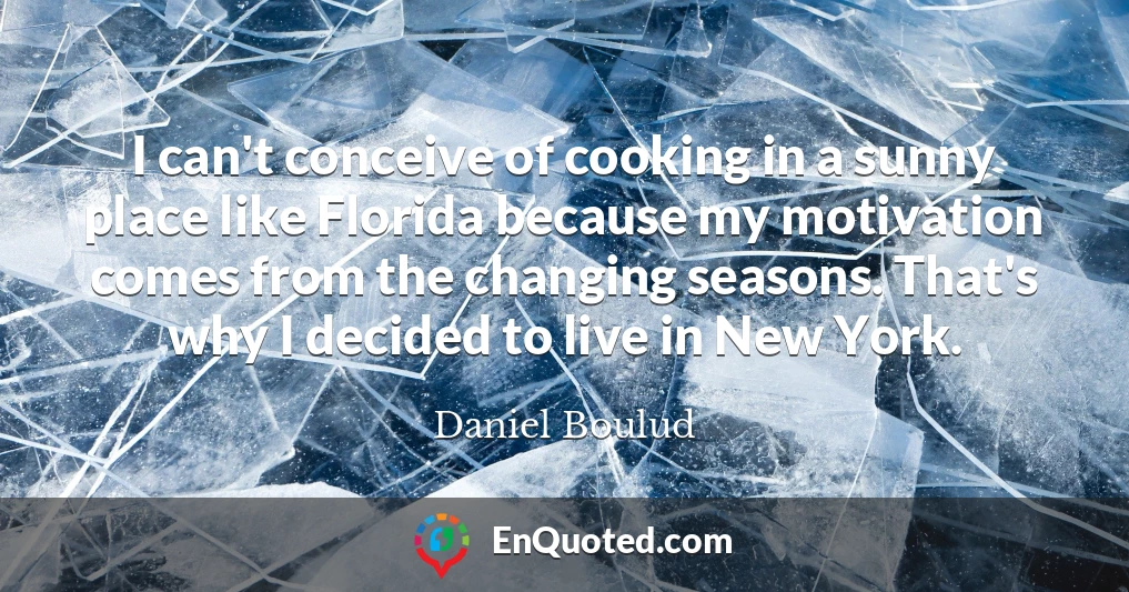 I can't conceive of cooking in a sunny place like Florida because my motivation comes from the changing seasons. That's why I decided to live in New York.