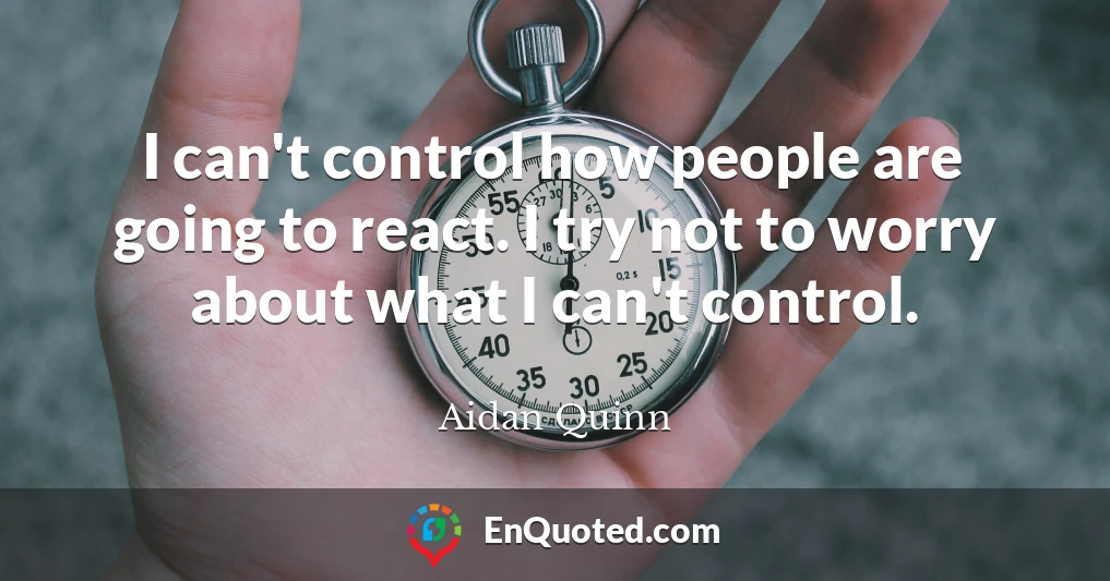 I can't control how people are going to react. I try not to worry about what I can't control.