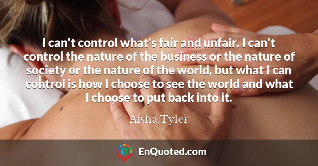 I can't control what's fair and unfair. I can't control the nature of the business or the nature of society or the nature of the world, but what I can control is how I choose to see the world and what I choose to put back into it.
