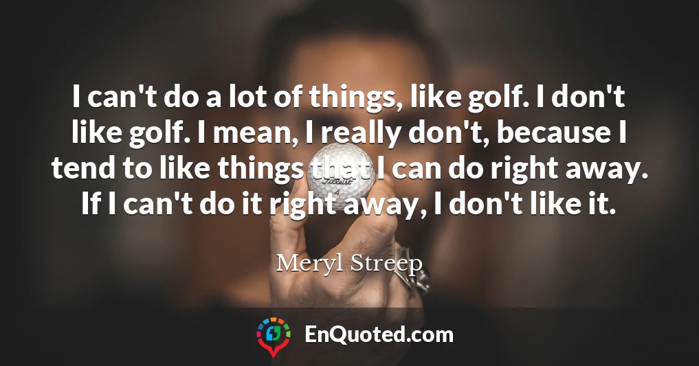 I can't do a lot of things, like golf. I don't like golf. I mean, I really don't, because I tend to like things that I can do right away. If I can't do it right away, I don't like it.