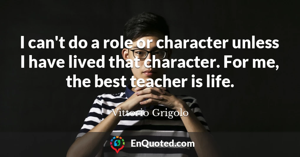 I can't do a role or character unless I have lived that character. For me, the best teacher is life.