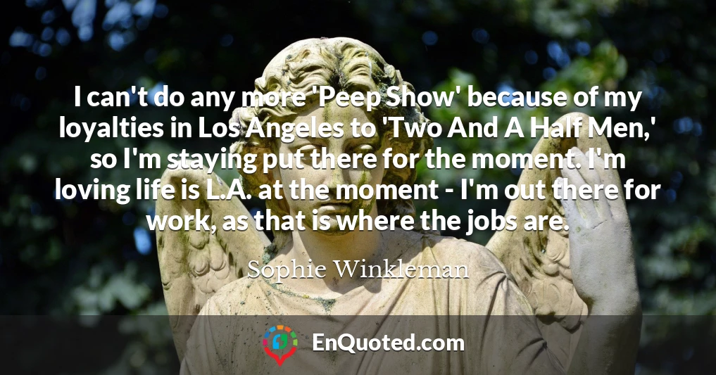 I can't do any more 'Peep Show' because of my loyalties in Los Angeles to 'Two And A Half Men,' so I'm staying put there for the moment. I'm loving life is L.A. at the moment - I'm out there for work, as that is where the jobs are.