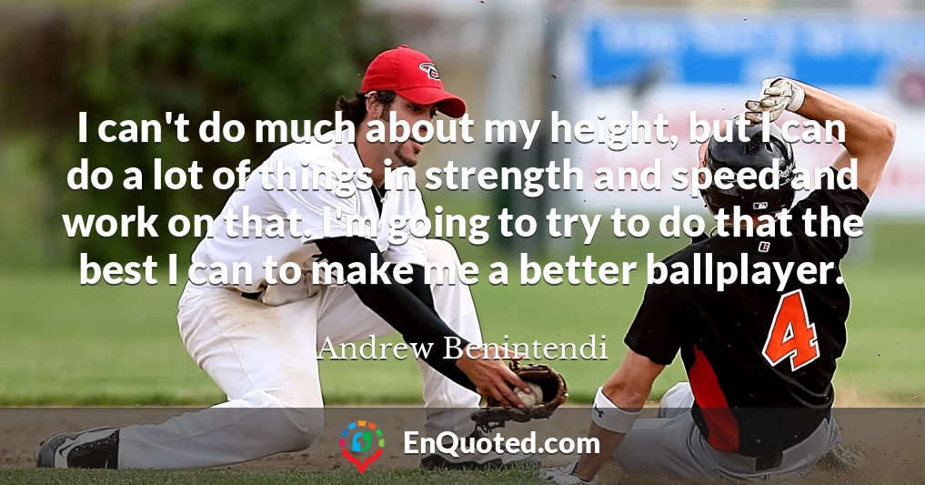 I can't do much about my height, but I can do a lot of things in strength and speed and work on that. I'm going to try to do that the best I can to make me a better ballplayer.
