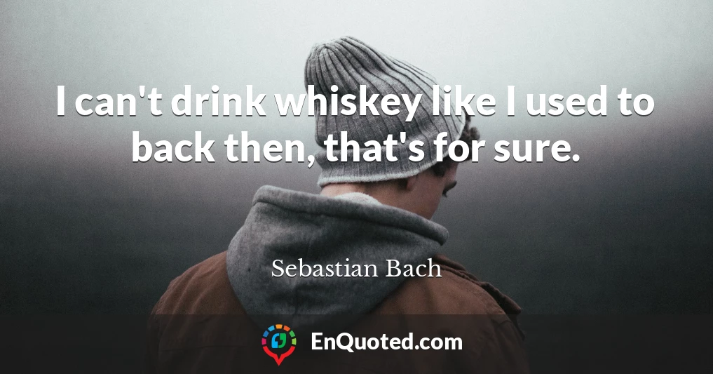I can't drink whiskey like I used to back then, that's for sure.